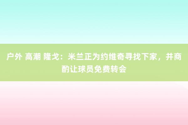 户外 高潮 隆戈：米兰正为约维奇寻找下家，并商酌让球员免费转会