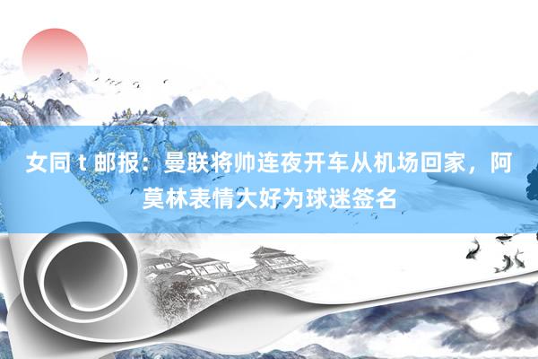 女同 t 邮报：曼联将帅连夜开车从机场回家，阿莫林表情大好为球迷签名