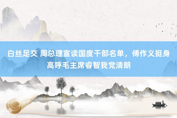 白丝足交 周总理宣读国度干部名单，傅作义挺身高呼毛主席睿智我党清朗