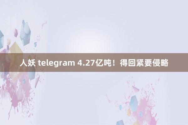 人妖 telegram 4.27亿吨！得回紧要侵略