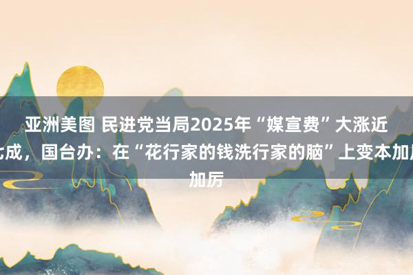 亚洲美图 民进党当局2025年“媒宣费”大涨近七成，国台办：在“花行家的钱洗行家的脑”上变本加厉