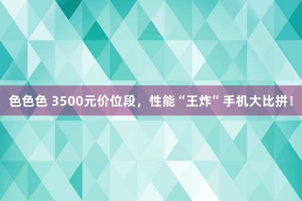 色色色 3500元价位段，性能“王炸”手机大比拼！