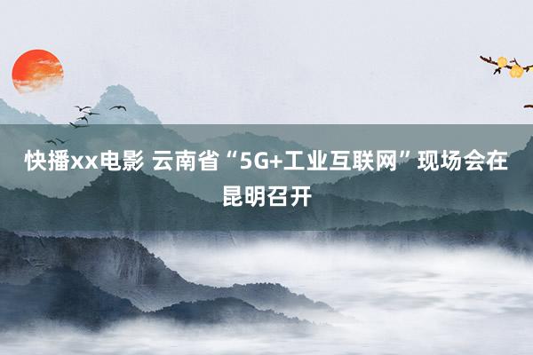 快播xx电影 云南省“5G+工业互联网”现场会在昆明召开