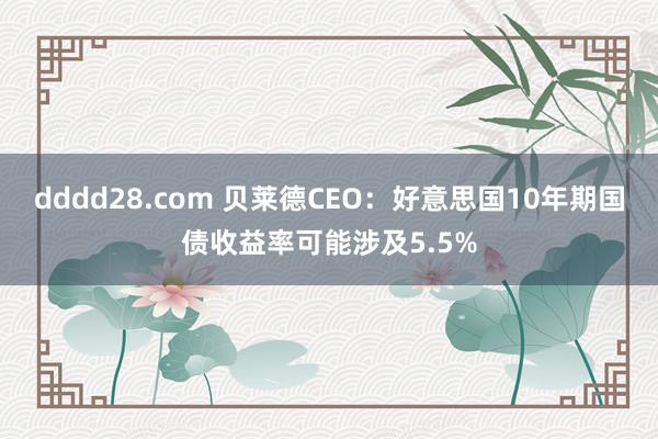 dddd28.com 贝莱德CEO：好意思国10年期国债收益率可能涉及5.5%