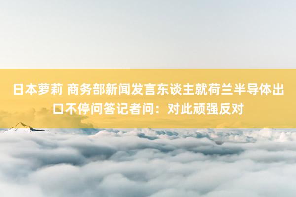 日本萝莉 商务部新闻发言东谈主就荷兰半导体出口不停问答记者问：对此顽强反对