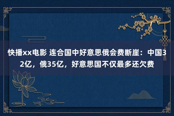 快播xx电影 连合国中好意思俄会费断崖：中国32亿，俄35亿，好意思国不仅最多还欠费