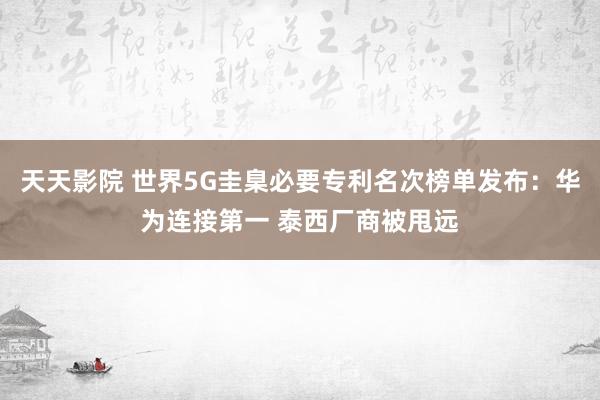 天天影院 世界5G圭臬必要专利名次榜单发布：华为连接第一 泰西厂商被甩远