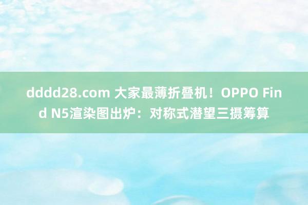 dddd28.com 大家最薄折叠机！OPPO Find N5渲染图出炉：对称式潜望三摄筹算