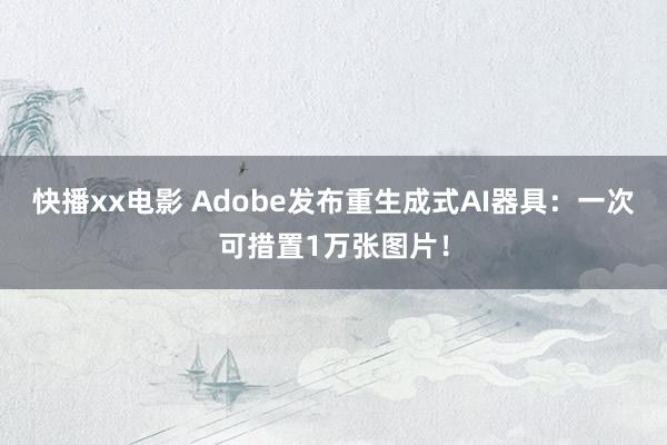 快播xx电影 Adobe发布重生成式AI器具：一次可措置1万张图片！