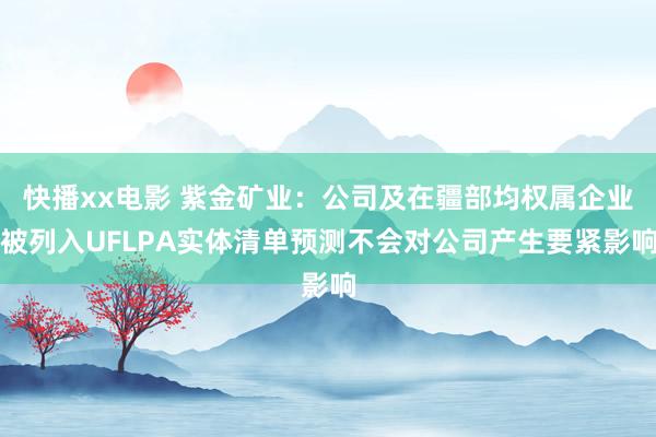 快播xx电影 紫金矿业：公司及在疆部均权属企业被列入UFLPA实体清单预测不会对公司产生要紧影响