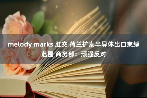 melody marks 肛交 荷兰扩泰半导体出口束缚范围 商务部：顽强反对