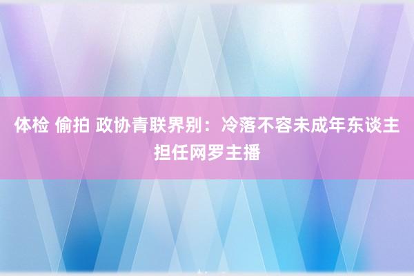 体检 偷拍 政协青联界别：冷落不容未成年东谈主担任网罗主播