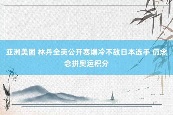 亚洲美图 林丹全英公开赛爆冷不敌日本选手 仍念念拼奥运积分