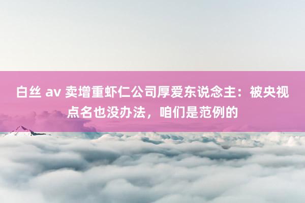 白丝 av 卖增重虾仁公司厚爱东说念主：被央视点名也没办法，咱们是范例的