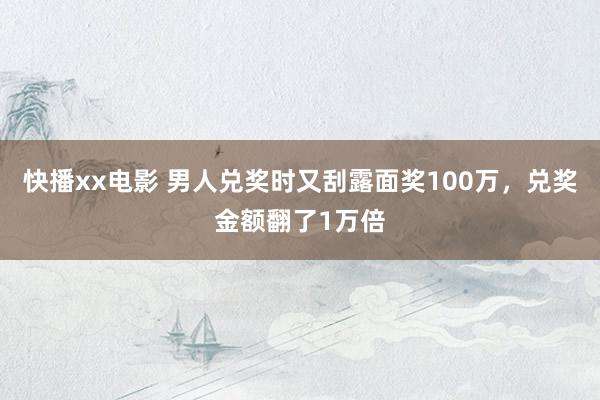 快播xx电影 男人兑奖时又刮露面奖100万，兑奖金额翻了1万倍