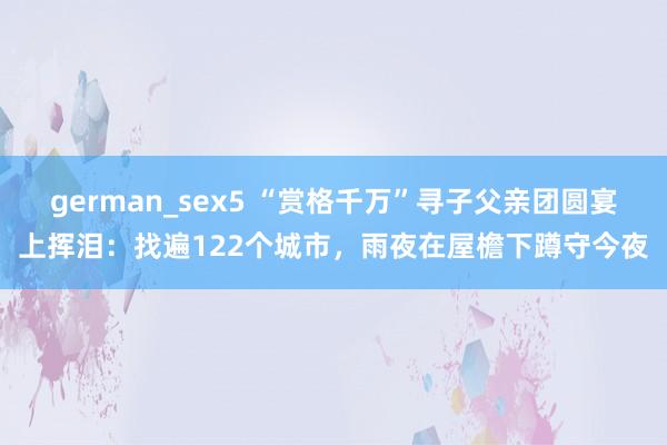 german_sex5 “赏格千万”寻子父亲团圆宴上挥泪：找遍122个城市，雨夜在屋檐下蹲守今夜