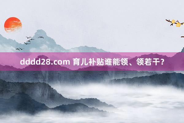 dddd28.com 育儿补贴谁能领、领若干？