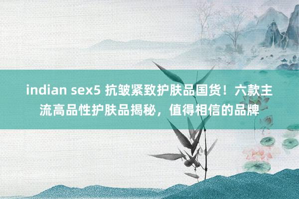 indian sex5 抗皱紧致护肤品国货！六款主流高品性护肤品揭秘，值得相信的品牌