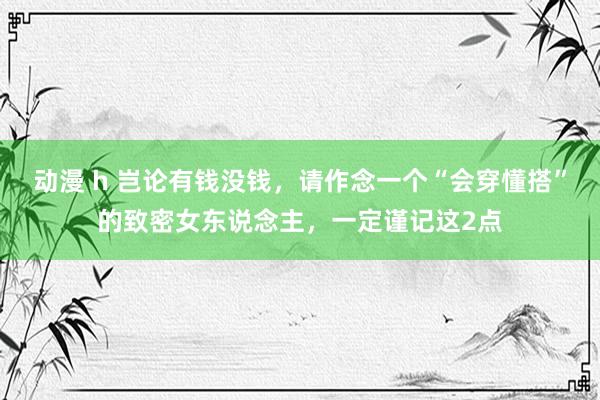 动漫 h 岂论有钱没钱，请作念一个“会穿懂搭”的致密女东说念主，一定谨记这2点