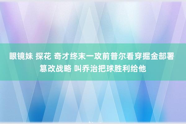 眼镜妹 探花 奇才终末一攻前普尔看穿掘金部署 篡改战略 叫乔治把球胜利给他