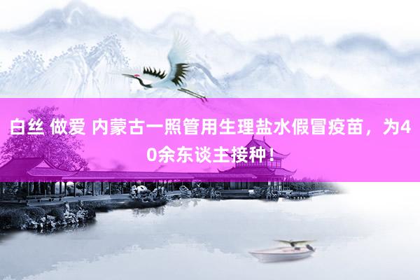 白丝 做爱 内蒙古一照管用生理盐水假冒疫苗，为40余东谈主接种！