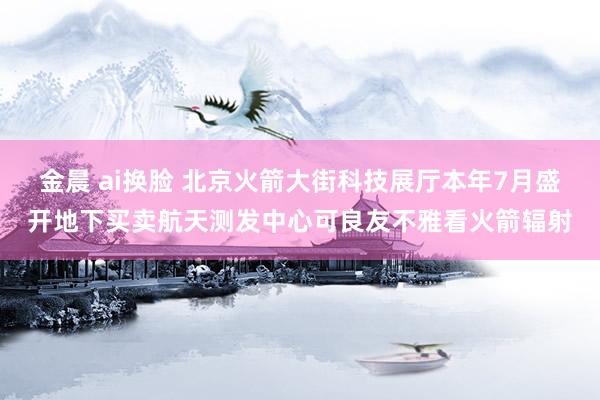 金晨 ai换脸 北京火箭大街科技展厅本年7月盛开地下买卖航天测发中心可良友不雅看火箭辐射