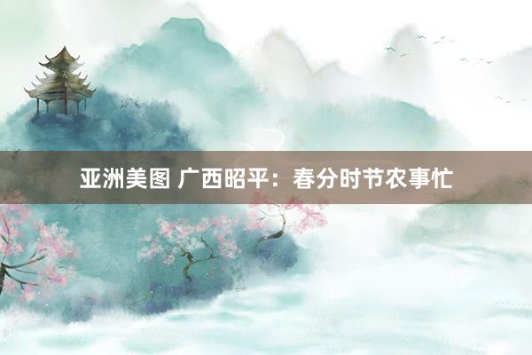 亚洲美图 广西昭平：春分时节农事忙