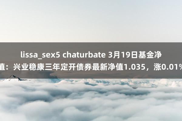 lissa_sex5 chaturbate 3月19日基金净值：兴业稳康三年定开债券最新净值1.035，涨0.01%