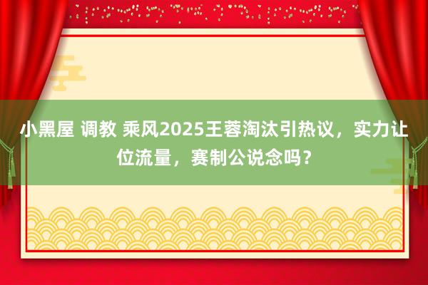 小黑屋 调教 乘风2025王蓉淘汰引热议，实力让位流量，赛制公说念吗？