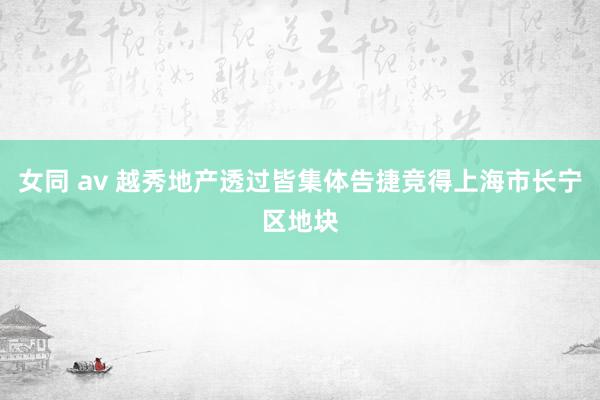 女同 av 越秀地产透过皆集体告捷竞得上海市长宁区地块